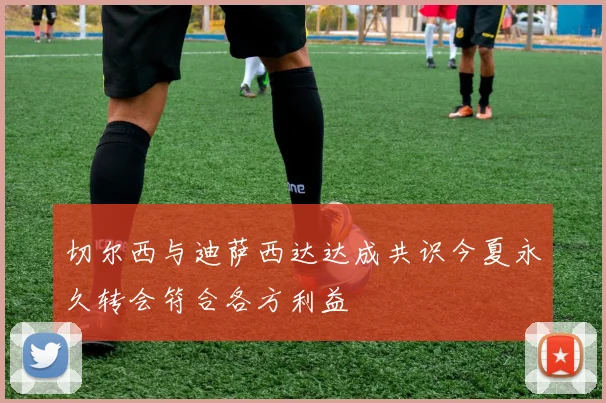 切尔西与迪萨西达达成共识今夏永久转会符合各方利益
