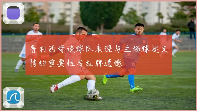 普利西奇谈球队表现与主场球迷支持的重要性与红牌遗憾