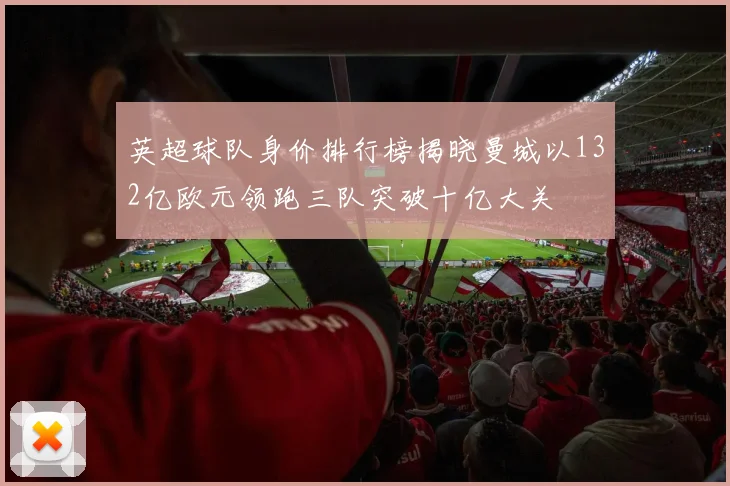 英超球队身价排行榜揭晓曼城以132亿欧元领跑三队突破十亿大关