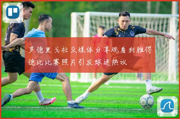罗德里戈社交媒体分享观看利雅得德比比赛照片引发球迷热议