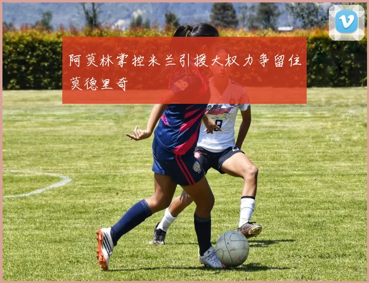 阿莫林掌控米兰引援大权力争留住莫德里奇