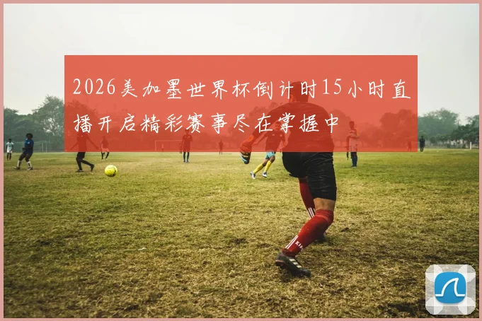 2026美加墨世界杯倒计时15小时直播开启精彩赛事尽在掌握中