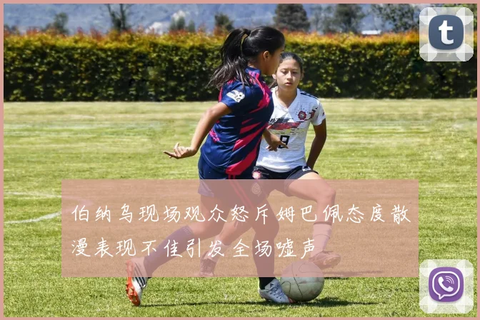 伯纳乌现场观众怒斥姆巴佩态度散漫表现不佳引发全场嘘声