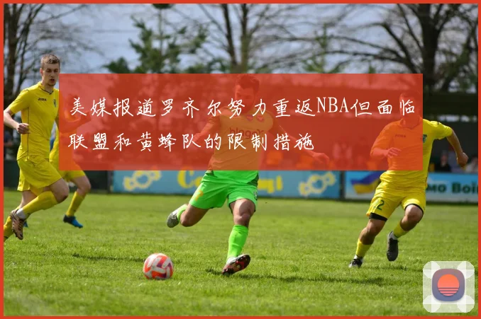 美媒报道罗齐尔努力重返NBA但面临联盟和黄蜂队的限制措施