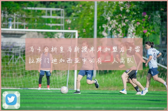 马卡分析皇马新援库库加盟后卡雷拉斯门迪加西亚中必有一人离队