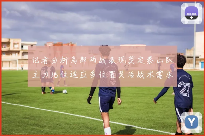 记者分析乌郎两战表现奠定泰山队主力地位适应多位置灵活战术需求