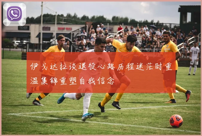 伊戈达拉谈退役心路历程迷茫时重温集锦重塑自我信念
