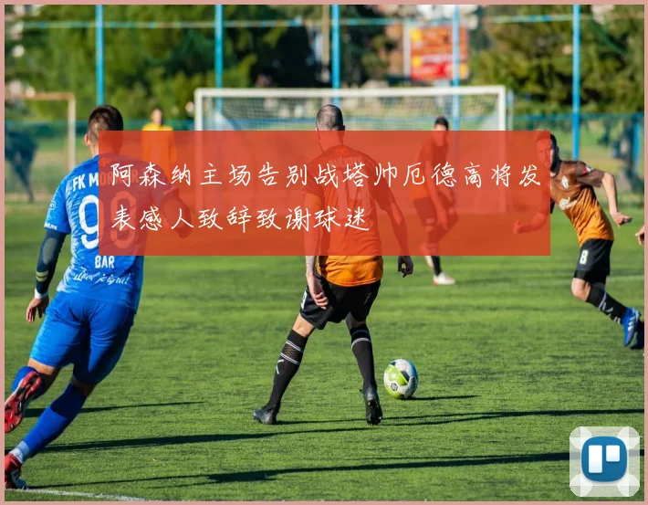 阿森纳主场告别战塔帅厄德高将发表感人致辞致谢球迷