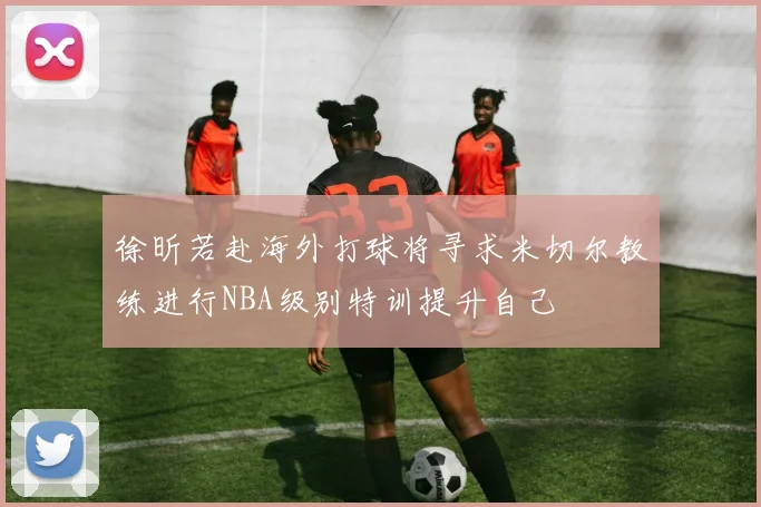 徐昕若赴海外打球将寻求米切尔教练进行NBA级别特训提升自己