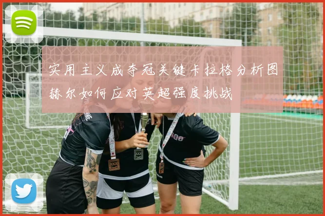 实用主义成夺冠关键卡拉格分析图赫尔如何应对英超强度挑战