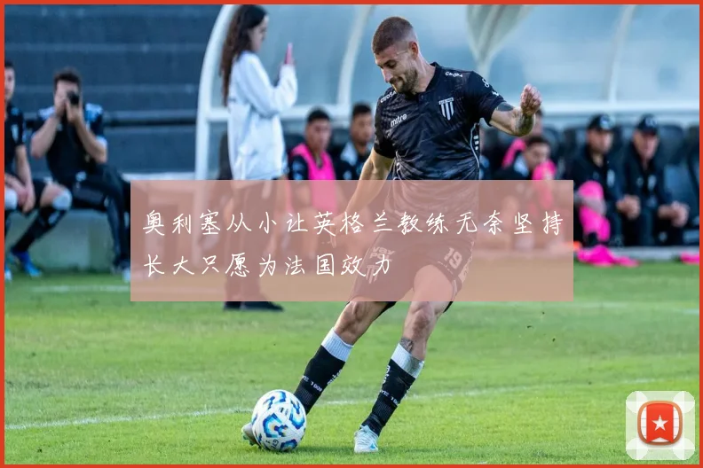 奥利塞从小让英格兰教练无奈坚持长大只愿为法国效力