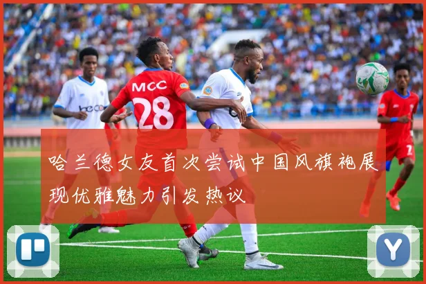 哈兰德女友首次尝试中国风旗袍展现优雅魅力引发热议