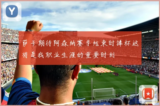 萨卡期待阿森纳赛季结束时捧杯这将是我职业生涯的重要时刻